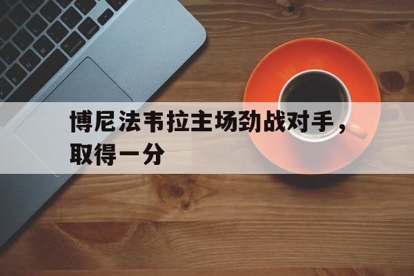 爱游戏在线登录-关于博尼法韦拉主场劲战对手，取得一分的信息